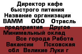 Директор кафе быстрого питания › Название организации ­ ВАММ  , ООО › Отрасль предприятия ­ Другое › Минимальный оклад ­ 45 000 - Все города Работа » Вакансии   . Псковская обл.,Великие Луки г.